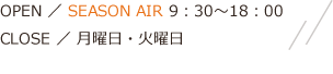 OPEN ／ SEASON AIR 9：30～18：00 AIR FLOW 9：30～19：00 CLOSE ／ 月曜日・火曜日